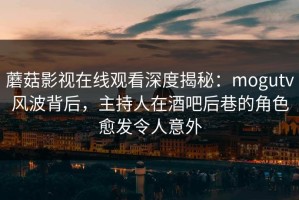 蘑菇影视在线观看深度揭秘：mogutv风波背后，主持人在酒吧后巷的角色愈发令人意外