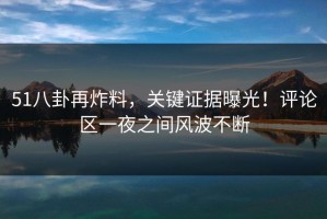 51八卦再炸料，关键证据曝光！评论区一夜之间风波不断