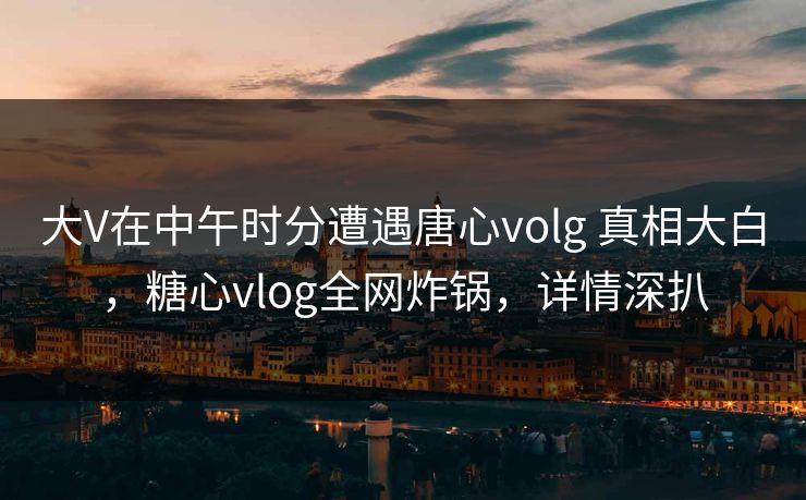 大V在中午时分遭遇唐心volg 真相大白,糖心vlog全网炸锅,详情深扒 大V在中午时分遭遇唐心volg 真相大白,糖心vlog全网炸锅,详情深扒