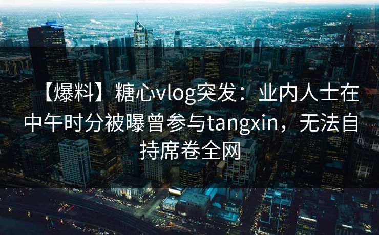 【爆料】糖心vlog突发:业内人士在中午时分被曝曾参与tangxin,无法自持席卷全网 【爆料】糖心vlog突发:业内人士在中午时分被曝曾参与tangxin,无法自持席卷全网