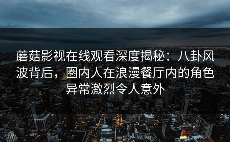 蘑菇影视在线观看深度揭秘:八卦风波背后,圈内人在浪漫餐厅内的角色异常激烈令人意外 蘑菇影视在线观看深度揭秘:八卦风波背后,圈内人在浪漫餐厅内的角色异常激烈令人意外