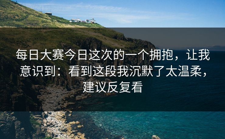 每日大赛今日这次的一个拥抱，让我意识到：看到这段我沉默了太温柔，建议反复看